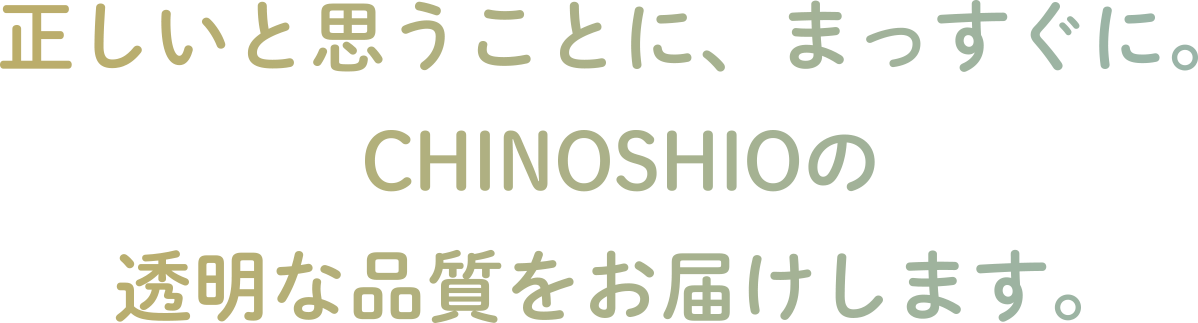 正しいと思うことに、まっすぐに。CHINOSHIOの透明な品質をお届けします。